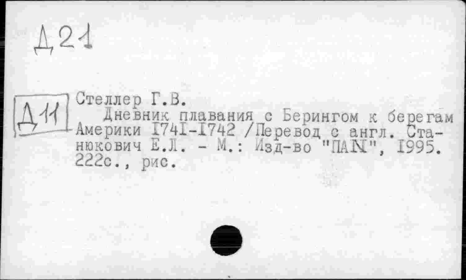 ﻿Д24
л "JP Стеллер Г.З.
Л Л и	Дневник плавания с Берингом к берегам
iLJL-—^-Америки I74I-I742 /Перевод с англ. Станюкович ЕЛ. - М. : Изд-во "ПАЫ", 1995. 222с., рис.